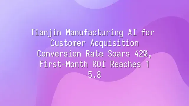 Tianjin Manufacturing AI for Customer Acquisition: Conversion Rate Soars 42%, First-Month ROI Reaches 1:5.8
