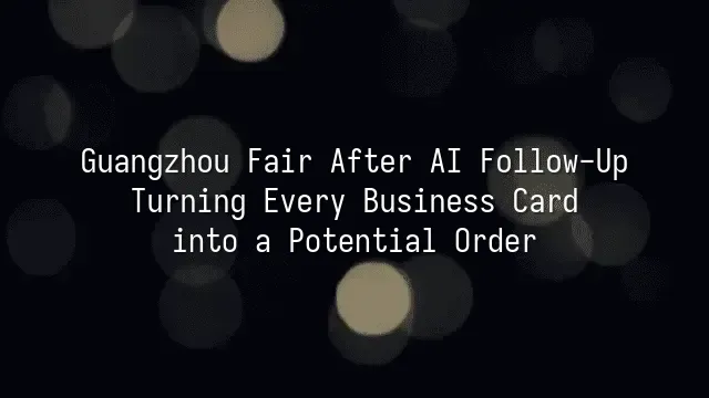 Guangzhou Fair After AI Follow-Up: Turning Every Business Card into a Potential Order