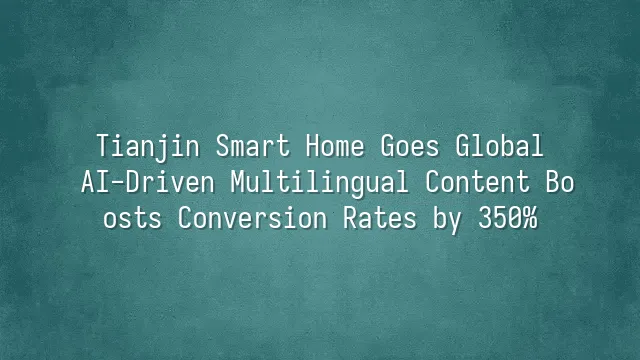 Tianjin Smart Home Goes Global: AI-Driven Multilingual Content Boosts Conversion Rates by 350%