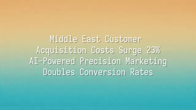 Middle East Customer Acquisition Costs Surge 23%? AI-Powered Precision Marketing Doubles Conversion Rates