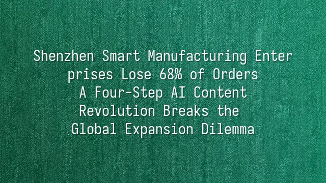 Shenzhen Smart Manufacturing Enterprises Lose 68% of Orders? A Four-Step AI Content Revolution Breaks the Global Expansion Dilemma
