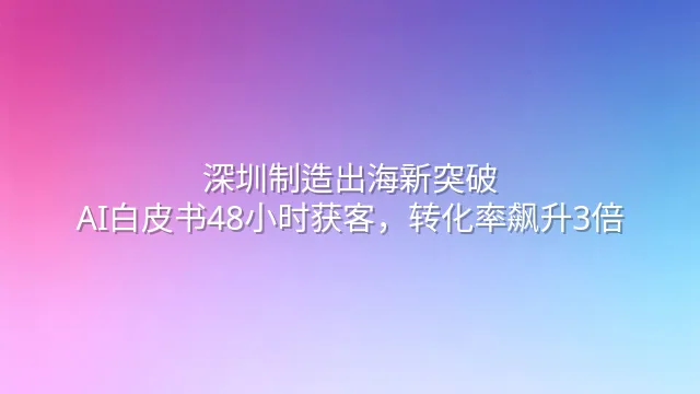深圳制造出海新突破：AI白皮书48小时获客，转化率飙升3倍