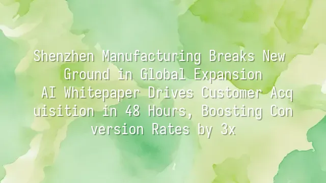 Shenzhen Manufacturing Breaks New Ground in Global Expansion: AI Whitepaper Drives Customer Acquisition in 48 Hours, Boosting Conversion Rates by 3x