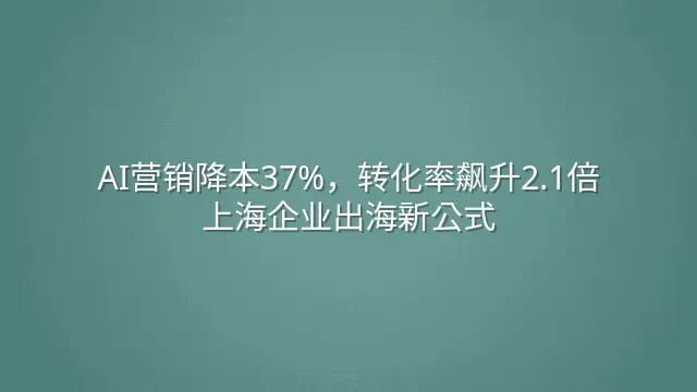 AI营销降本37%，转化率飙升2.1倍：上海企业出海新公式