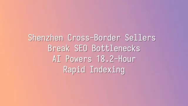 Shenzhen Cross-Border Sellers Break SEO Bottlenecks: AI Powers 18.2-Hour Rapid Indexing