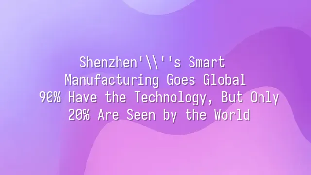 Shenzhen's Smart Manufacturing Goes Global: 90% Have the Technology, But Only 20% Are Seen by the World