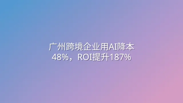 广州跨境企业用AI降本48%，ROI提升187%