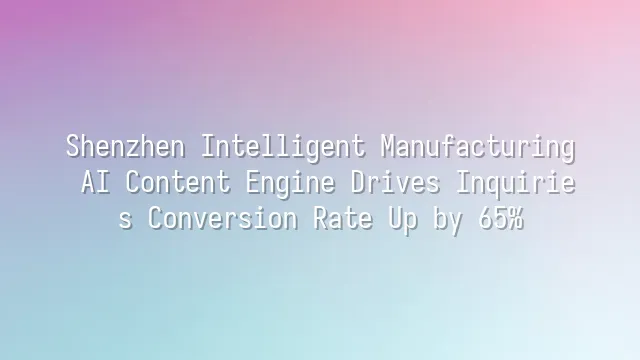 Shenzhen Intelligent Manufacturing: AI Content Engine Drives Inquiries Conversion Rate Up by 65%