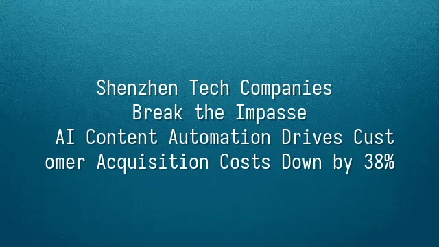 Shenzhen Tech Companies Break the Impasse: AI Content Automation Drives Customer Acquisition Costs Down by 38%
