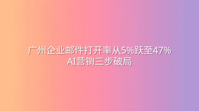 广州企业邮件打开率从5%跃至47%：AI营销三步破局