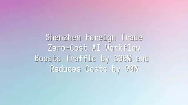 Shenzhen Foreign Trade: Zero-Cost AI Workflow Boosts Traffic by 300% and Reduces Costs by 90%