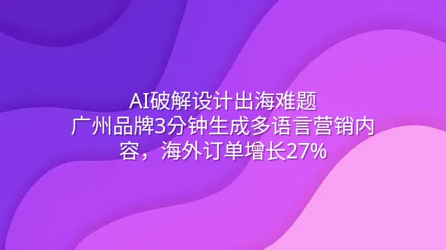 AI破解设计出海难题：广州品牌3分钟生成多语言营销内容，海外订单增长27%