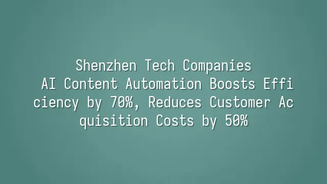 Shenzhen Tech Companies: AI Content Automation Boosts Efficiency by 70%, Reduces Customer Acquisition Costs by 50%