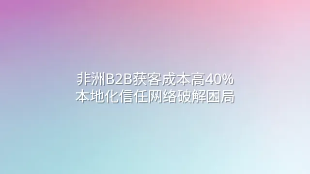 非洲B2B获客成本高40%？本地化信任网络破解困局