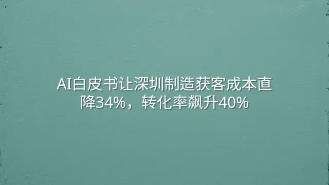 AI白皮书让深圳制造获客成本直降34%，转化率飙升40%