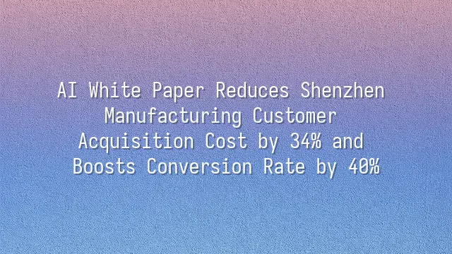 AI White Paper Reduces Shenzhen Manufacturing Customer Acquisition Cost by 34% and Boosts Conversion Rate by 40%