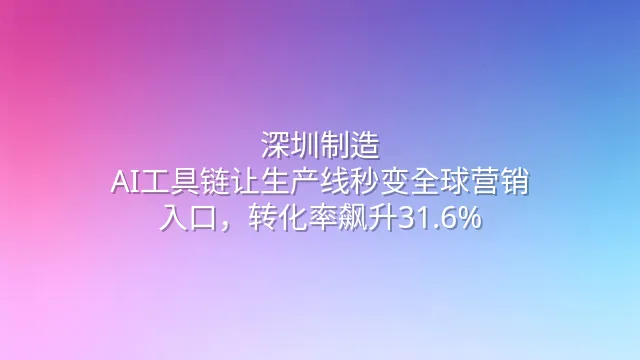 深圳制造：AI工具链让生产线秒变全球营销入口，转化率飙升31.6%