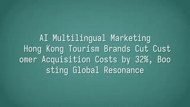 AI Multilingual Marketing: Hong Kong Tourism Brands Cut Customer Acquisition Costs by 32%, Boosting Global Resonance