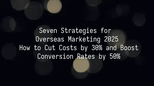 Seven Strategies for Overseas Marketing 2025: How to Cut Costs by 30% and Boost Conversion Rates by 50%