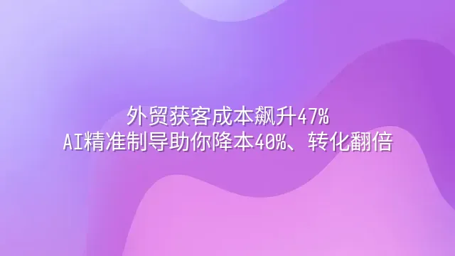 外贸获客成本飙升47%？AI精准制导助你降本40%、转化翻倍