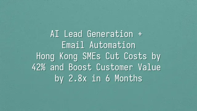 AI Lead Generation + Email Automation: Hong Kong SMEs Cut Costs by 42% and Boost Customer Value by 2.8x in 6 Months