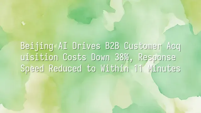 Beijing AI Drives B2B Customer Acquisition Costs Down 38%, Response Speed Reduced to Within 11 Minutes