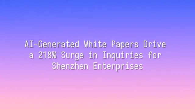 AI-Generated White Papers Drive a 218% Surge in Inquiries for Shenzhen Enterprises