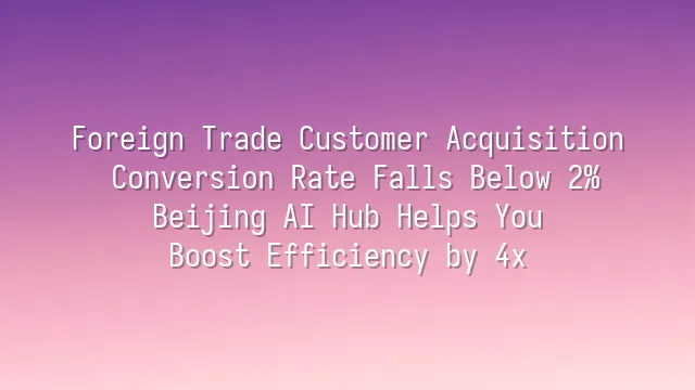 Foreign Trade Customer Acquisition Conversion Rate Falls Below 2%? Beijing AI Hub Helps You Boost Efficiency by 4x