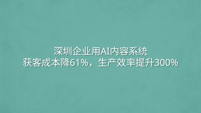 深圳企业用AI内容系统：获客成本降61%，生产效率提升300%