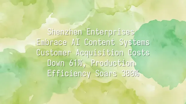 Shenzhen Enterprises Embrace AI Content Systems: Customer Acquisition Costs Down 61%, Production Efficiency Soars 300%