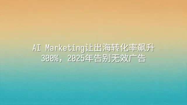 AI Marketing让出海转化率飙升300%，2025年告别无效广告
