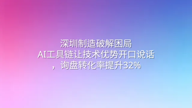 深圳制造破解困局：AI工具链让技术优势开口说话，询盘转化率提升32%