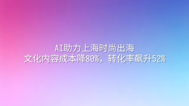 AI助力上海时尚出海：文化内容成本降80%，转化率飙升52%