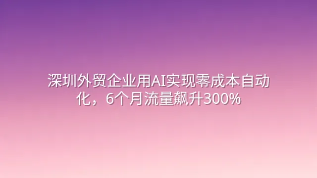 深圳外贸企业用AI实现零成本自动化，6个月流量飙升300%