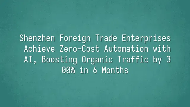 Shenzhen Foreign Trade Enterprises Achieve Zero-Cost Automation with AI, Boosting Organic Traffic by 300% in 6 Months