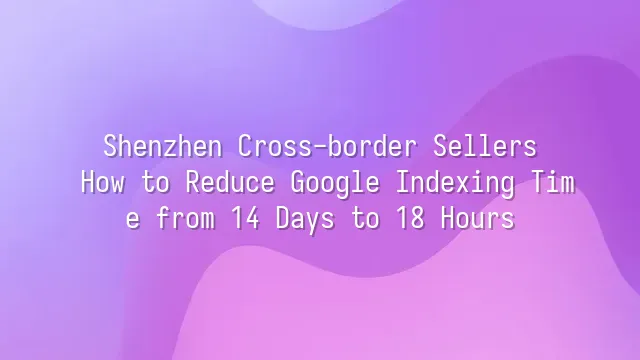 Shenzhen Cross-border Sellers: How to Reduce Google Indexing Time from 14 Days to 18 Hours?