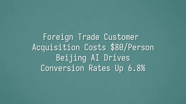 Foreign Trade Customer Acquisition Costs $80/Person? Beijing AI Drives Conversion Rates Up 6.8%