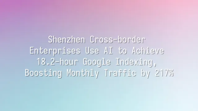 Shenzhen Cross-border Enterprises Use AI to Achieve 18.2-hour Google Indexing, Boosting Monthly Traffic by 217%