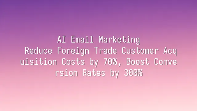 AI Email Marketing: Reduce Foreign Trade Customer Acquisition Costs by 70%, Boost Conversion Rates by 300%