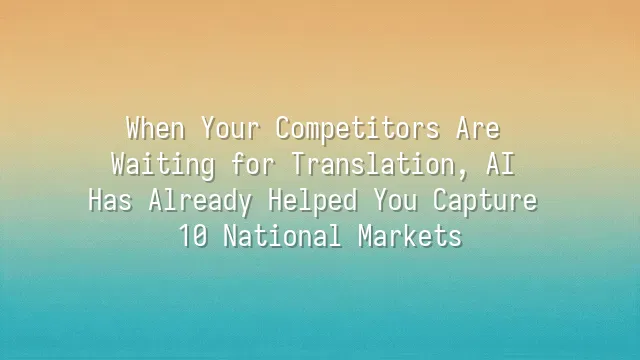 When Your Competitors Are Waiting for Translation, AI Has Already Helped You Capture 10 National Markets