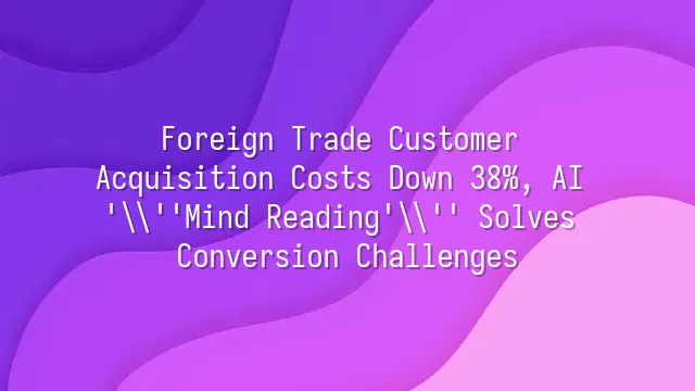 Foreign Trade Customer Acquisition Costs Down 38%, AI 'Mind Reading' Solves Conversion Challenges