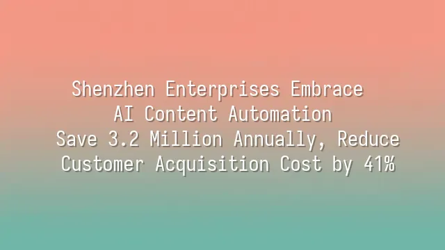 Shenzhen Enterprises Embrace AI Content Automation: Save 3.2 Million Annually, Reduce Customer Acquisition Cost by 41%