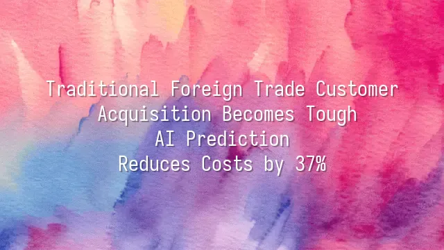 Traditional Foreign Trade Customer Acquisition Becomes Tough? AI Prediction Reduces Costs by 37%