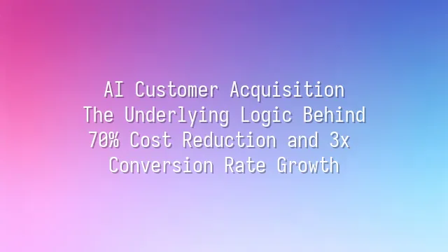 AI Customer Acquisition: The Underlying Logic Behind 70% Cost Reduction and 3x Conversion Rate Growth