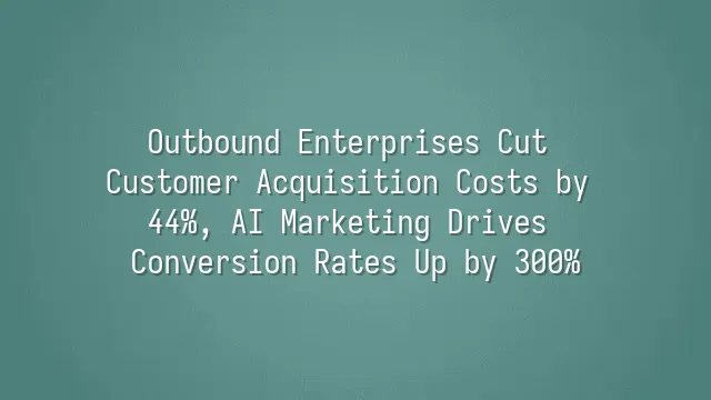 Outbound Enterprises Cut Customer Acquisition Costs by 44%, AI Marketing Drives Conversion Rates Up by 300%