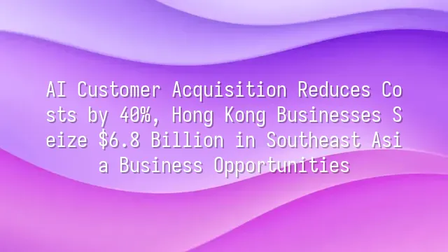 AI Customer Acquisition Reduces Costs by 40%, Hong Kong Businesses Seize $6.8 Billion in Southeast Asia Business Opportunities