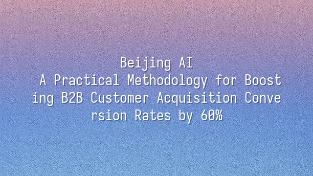 Beijing AI: A Practical Methodology for Boosting B2B Customer Acquisition Conversion Rates by 60%