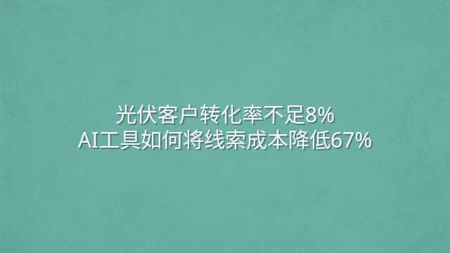 光伏客户转化率不足8%？AI工具如何将线索成本降低67%