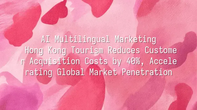 AI Multilingual Marketing: Hong Kong Tourism Reduces Customer Acquisition Costs by 40%, Accelerating Global Market Penetration