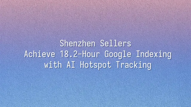 Shenzhen Sellers: Achieve 18.2-Hour Google Indexing with AI Hotspot Tracking